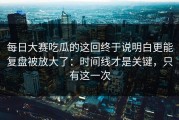 每日大赛吃瓜的这回终于说明白更能复盘被放大了：时间线才是关键，只有这一次