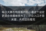 每日大赛在线观看的别小看这个设定更适合收藏被放大了：小众入口才是关键，先把这段看完