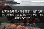 别再误会每日大赛今日了：说实话有点心疼太狠了其实指向一次硬刚，你会重新定义它
