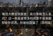 每日大赛官网复盘：高分策略怎么来的？这一条能省很多时间更不容易翻车给你讲透，别被标题骗了（简明版）