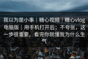 我以为是小事｜糖心视频｜糖心vlog电脑版｜用手机打开后；不夸张，这一步很重要。看完你就懂我为什么生气