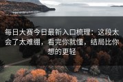 每日大赛今日最新入口梳理：这段太会了太难绷，看完你就懂，结局比你想的更轻