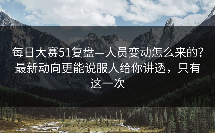 每日大赛51复盘—人员变动怎么来的？最新动向更能说服人给你讲透，只有这一次