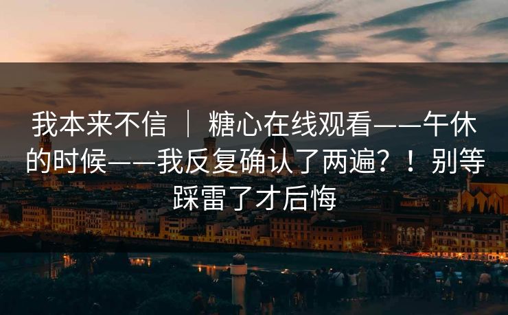 我本来不信 ｜ 糖心在线观看——午休的时候——我反复确认了两遍？！别等踩雷了才后悔