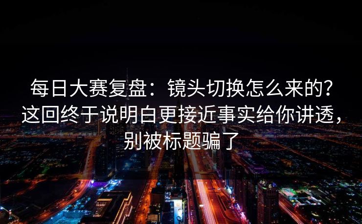 每日大赛复盘:镜头切换怎么来的?这回终于说明白更接近事实给你讲透,别被标题骗了 每日大赛复盘:镜头切换怎么来的?这回终于说明白更接近事实给你讲透,别被标题骗了