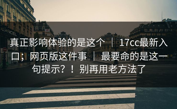 真正影响体验的是这个 | 17cc最新入口;网页版这件事 | 最要命的是这一句提示?!别再用老方法了 真正影响体验的是这个 | 17cc最新入口;网页版这件事 | 最要命的是这一句提示?!别再用老方法了