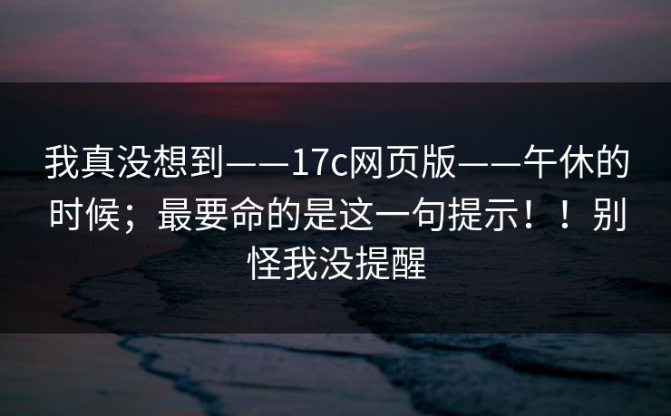 我真没想到——17c网页版——午休的时候；最要命的是这一句提示！！别怪我没提醒