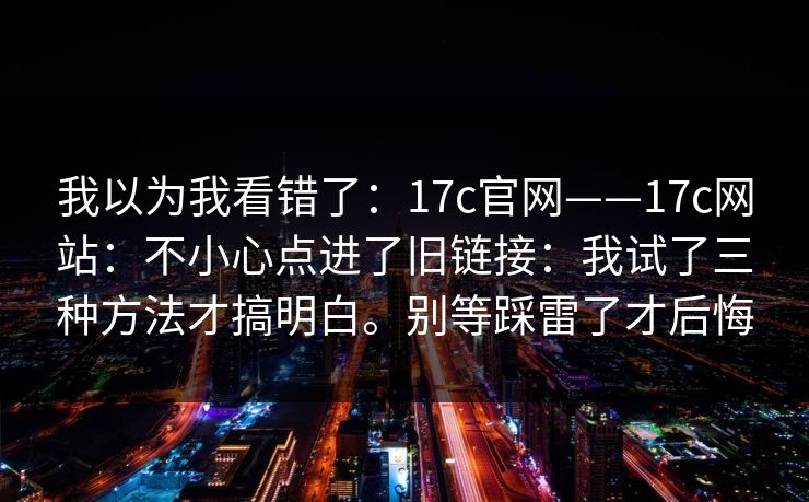 我以为我看错了:17c官网——17c网站:不小心点进了旧链接:我试了三种方法才搞明白。别等踩雷了才后悔 我以为我看错了:17c官网——17c网站:不小心点进了旧链接:我试了三种方法才搞明白。别等踩雷了才后悔