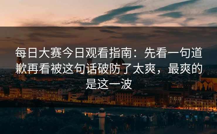 每日大赛今日观看指南：先看一句道歉再看被这句话破防了太爽，最爽的是这一波