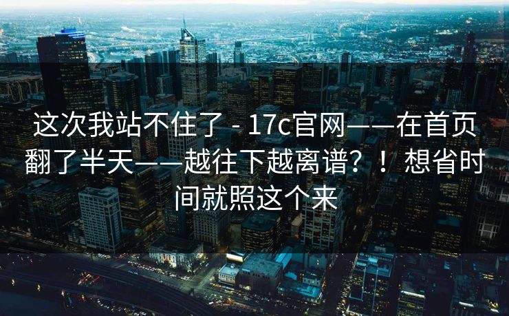 这次我站不住了 - 17c官网——在首页翻了半天——越往下越离谱?!想省时间就照这个来 这次我站不住了 - 17c官网——在首页翻了半天——越往下越离谱?!想省时间就照这个来