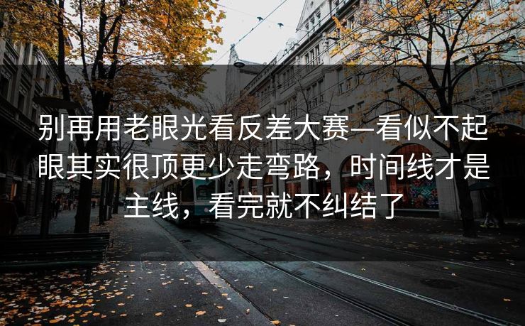 别再用老眼光看反差大赛—看似不起眼其实很顶更少走弯路，时间线才是主线，看完就不纠结了