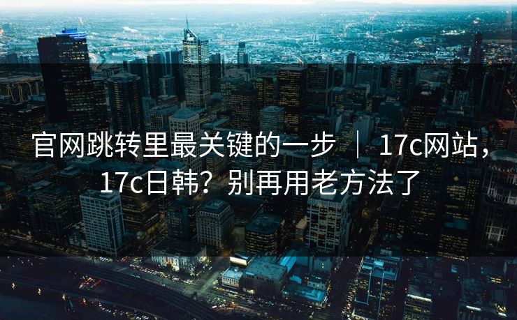 官网跳转里最关键的一步 ｜ 17c网站，17c日韩？别再用老方法了