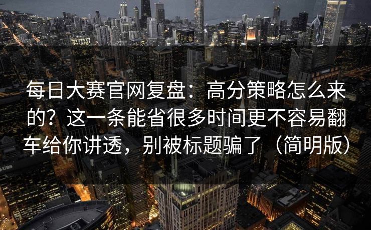每日大赛官网复盘：高分策略怎么来的？这一条能省很多时间更不容易翻车给你讲透，别被标题骗了（简明版）