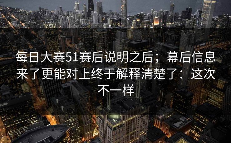 每日大赛51赛后说明之后；幕后信息来了更能对上终于解释清楚了：这次不一样