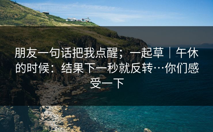 朋友一句话把我点醒;一起草|午休的时候:结果下一秒就反转…你们感受一下 朋友一句话把我点醒;一起草|午休的时候:结果下一秒就反转…你们感受一下