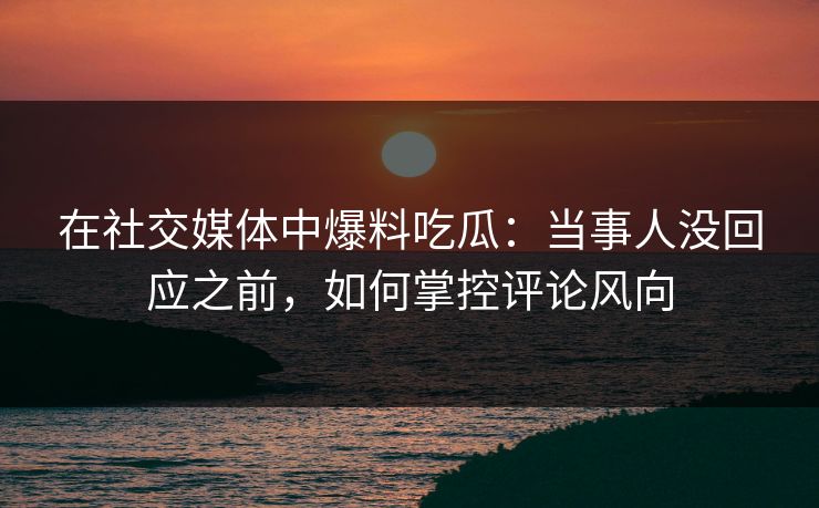 在社交媒体中爆料吃瓜：当事人没回应之前，如何掌控评论风向