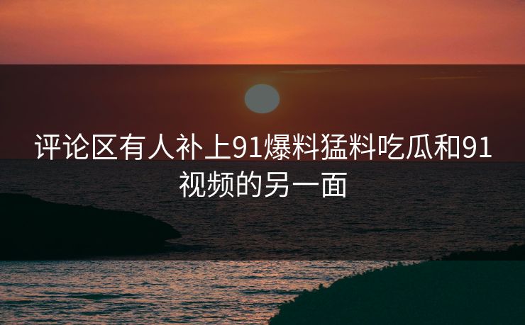 评论区有人补上91爆料猛料吃瓜和91视频的另一面 评论区有人补上91爆料猛料吃瓜和91视频的另一面