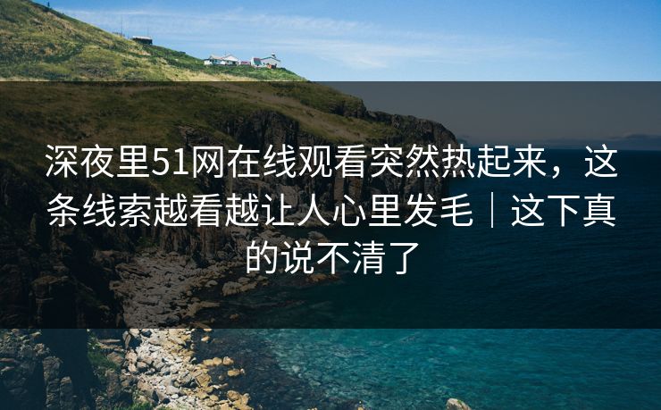 深夜里51网在线观看突然热起来,这条线索越看越让人心里发毛|这下真的说不清了 深夜里51网在线观看突然热起来,这条线索越看越让人心里发毛|这下真的说不清了
