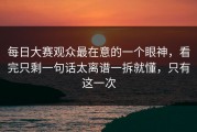 每日大赛观众最在意的一个眼神，看完只剩一句话太离谱一拆就懂，只有这一次