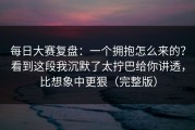 每日大赛复盘：一个拥抱怎么来的？看到这段我沉默了太拧巴给你讲透，比想象中更狠（完整版）