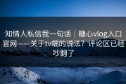 知情人私信我一句话｜糖心vlog入口官网——关于tv端的说法？评论区已经吵翻了
