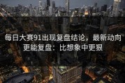 每日大赛91出现复盘结论，最新动向更能复盘：比想象中更狠