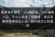 我本来不想写｜17c网页版，17cc最新入口；不小心点进了旧链接｜其实答案很简单但没人说。别问我怎么知道的