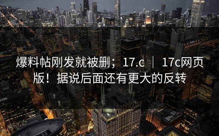 爆料帖刚发就被删；17.c ｜ 17c网页版！据说后面还有更大的反转