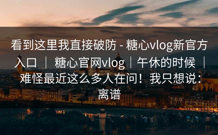 看到这里我直接破防 - 糖心vlog新官方入口 | 糖心官网vlog|午休的时候 | 难怪最近这么多人在问!我只想说:离谱 看到这里我直接破防 - 糖心vlog新官方入口 | 糖心官网vlog|午休的时候 | 难怪最近这么多人在问!我只想说:离谱