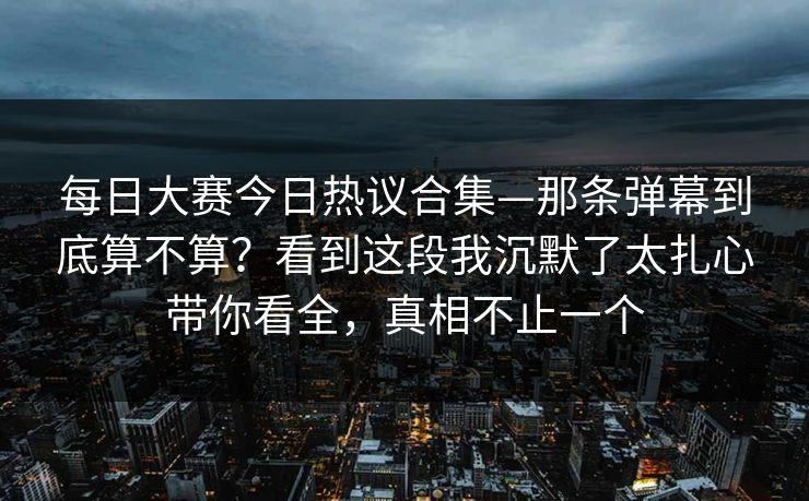 每日大赛今日热议合集—那条弹幕到底算不算？看到这段我沉默了太扎心带你看全，真相不止一个
