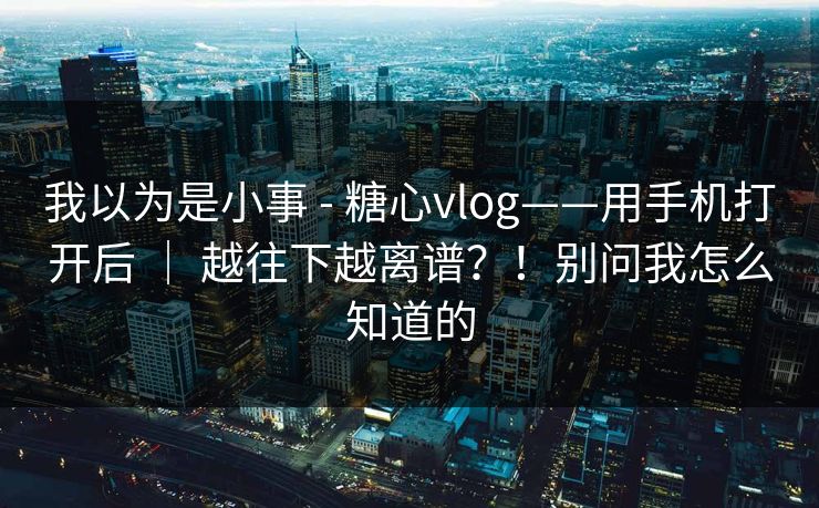 我以为是小事 - 糖心vlog——用手机打开后 | 越往下越离谱?!别问我怎么知道的 我以为是小事 - 糖心vlog——用手机打开后 | 越往下越离谱?!别问我怎么知道的