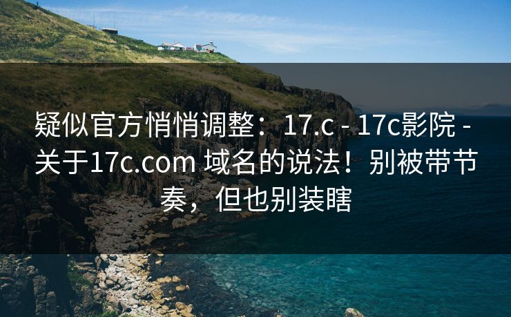 疑似官方悄悄调整：17.c - 17c影院 - 关于17c.com 域名的说法！别被带节奏，但也别装瞎