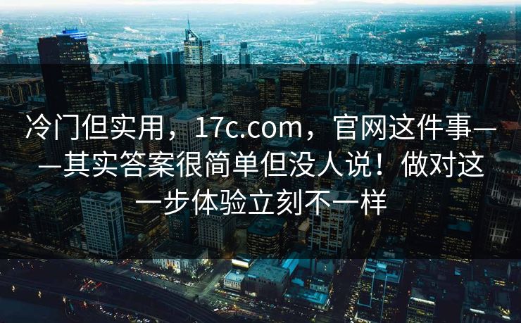冷门但实用，17c.com，官网这件事——其实答案很简单但没人说！做对这一步体验立刻不一样