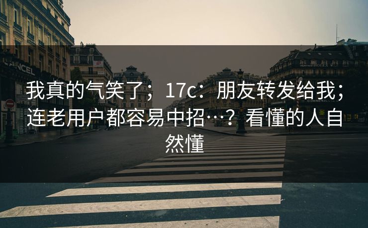 我真的气笑了；17c：朋友转发给我；连老用户都容易中招…？看懂的人自然懂