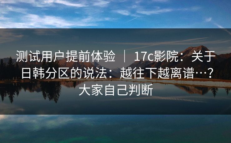 测试用户提前体验 ｜ 17c影院：关于日韩分区的说法：越往下越离谱…？大家自己判断