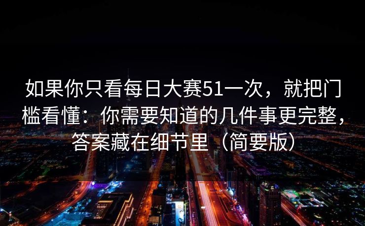 如果你只看每日大赛51一次，就把门槛看懂：你需要知道的几件事更完整，答案藏在细节里（简要版）