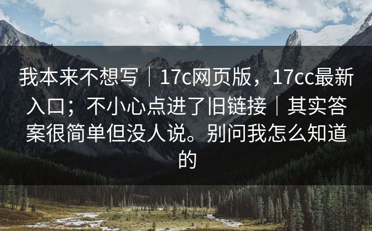 我本来不想写｜17c网页版，17cc最新入口；不小心点进了旧链接｜其实答案很简单但没人说。别问我怎么知道的