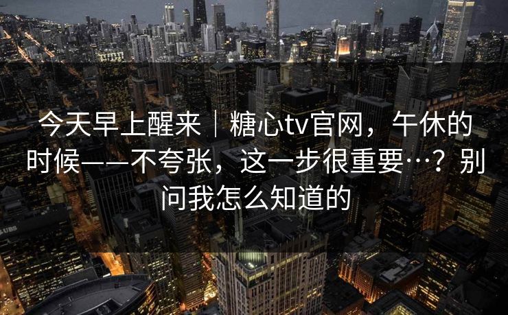 今天早上醒来｜糖心tv官网，午休的时候——不夸张，这一步很重要…？别问我怎么知道的