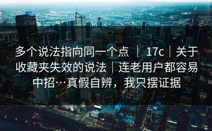 多个说法指向同一个点 ｜ 17c｜关于收藏夹失效的说法｜连老用户都容易中招…真假自辨，我只摆证据