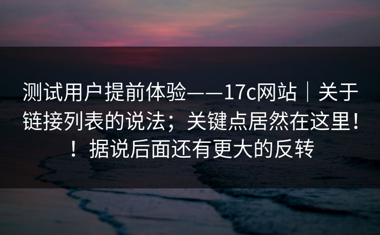 测试用户提前体验——17c网站｜关于链接列表的说法；关键点居然在这里！！据说后面还有更大的反转