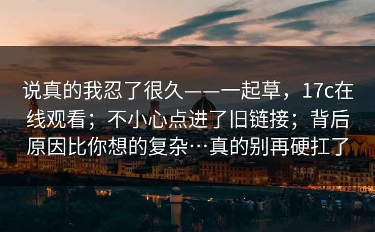 说真的我忍了很久——一起草，17c在线观看；不小心点进了旧链接；背后原因比你想的复杂…真的别再硬扛了