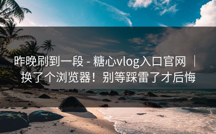 昨晚刷到一段 - 糖心vlog入口官网 ｜ 换了个浏览器！别等踩雷了才后悔