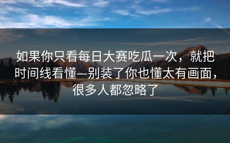 如果你只看每日大赛吃瓜一次,就把时间线看懂—别装了你也懂太有画面,很多人都忽略了 如果你只看每日大赛吃瓜一次,就把时间线看懂—别装了你也懂太有画面,很多人都忽略了