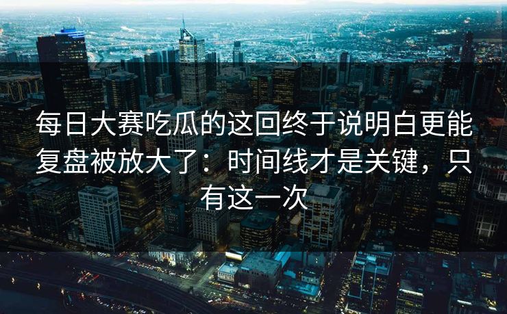 每日大赛吃瓜的这回终于说明白更能复盘被放大了：时间线才是关键，只有这一次