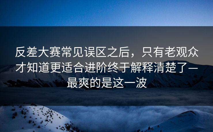 反差大赛常见误区之后，只有老观众才知道更适合进阶终于解释清楚了—最爽的是这一波