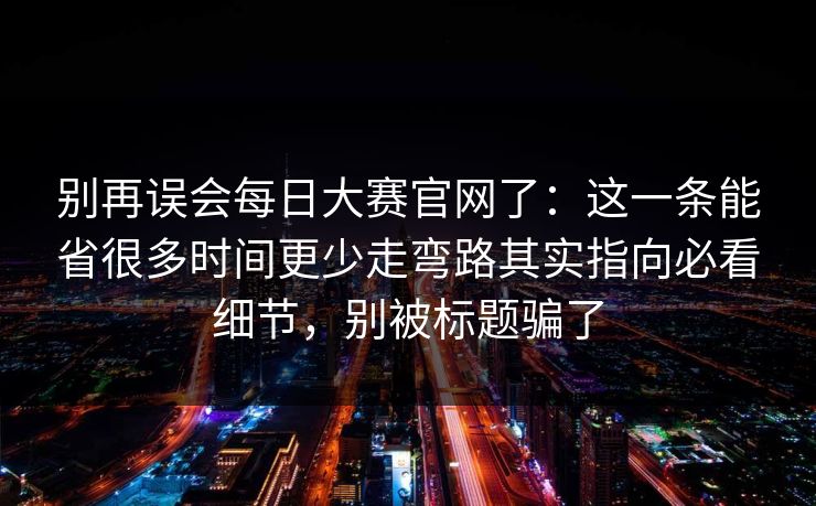 别再误会每日大赛官网了：这一条能省很多时间更少走弯路其实指向必看细节，别被标题骗了