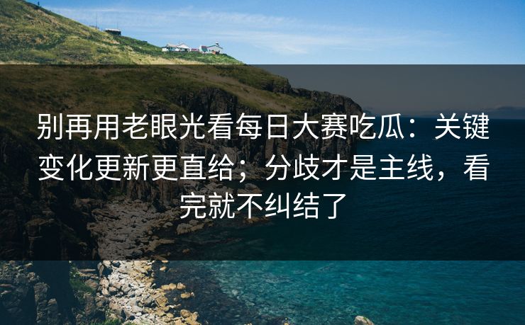 别再用老眼光看每日大赛吃瓜：关键变化更新更直给；分歧才是主线，看完就不纠结了
