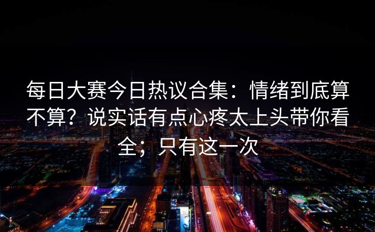 每日大赛今日热议合集：情绪到底算不算？说实话有点心疼太上头带你看全；只有这一次