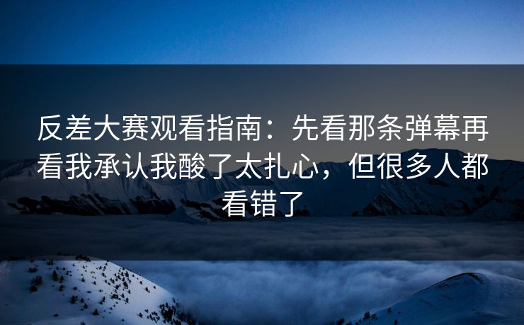 反差大赛观看指南：先看那条弹幕再看我承认我酸了太扎心，但很多人都看错了