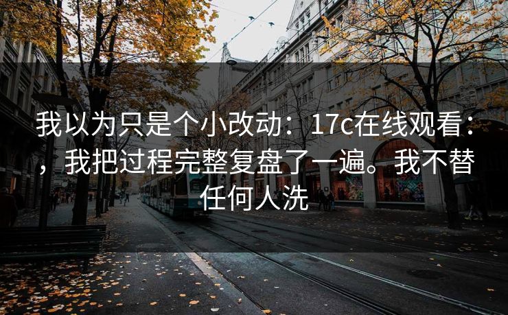 我以为只是个小改动:17c在线观看:,我把过程完整复盘了一遍。我不替任何人洗 我以为只是个小改动:17c在线观看:,我把过程完整复盘了一遍。我不替任何人洗